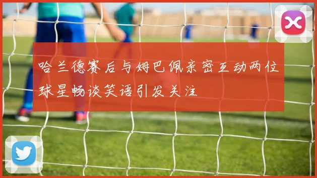 哈兰德赛后与姆巴佩亲密互动两位球星畅谈笑语引发关注