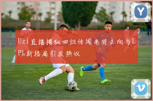 Uzi直播揭秘回归传闻老将去向与LPL新格局引发热议