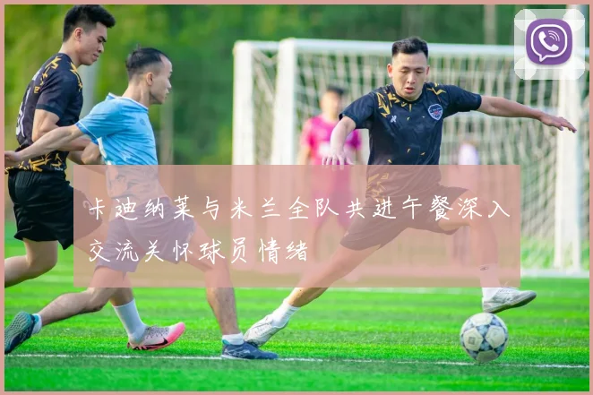 卡迪纳莱与米兰全队共进午餐深入交流关怀球员情绪