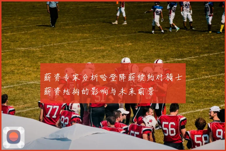 薪资专家分析哈登降薪续约对骑士薪资结构的影响与未来前景