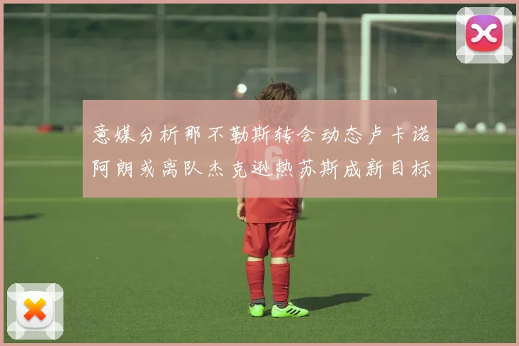 意媒分析那不勒斯转会动态卢卡诺阿朗或离队杰克逊热苏斯成新目标