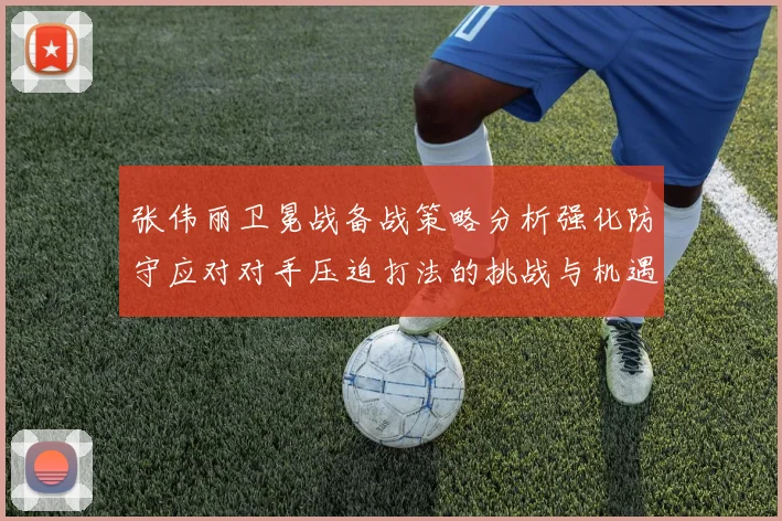 张伟丽卫冕战备战策略分析强化防守应对对手压迫打法的挑战与机遇