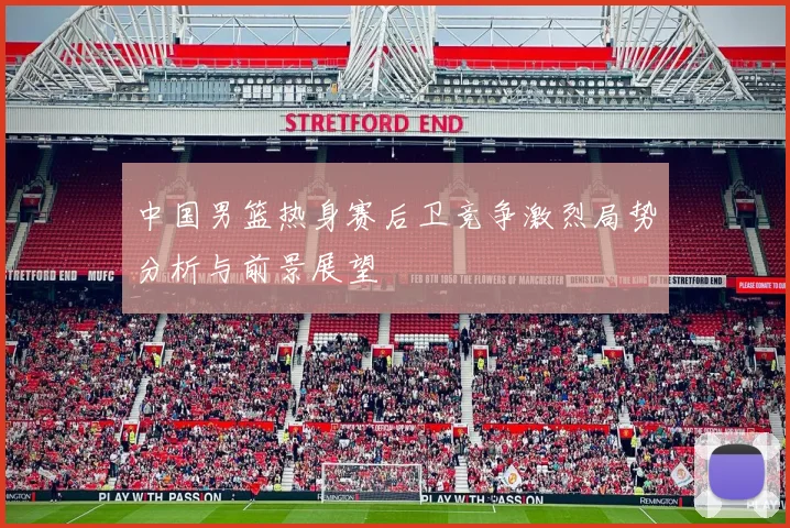 中国男篮热身赛后卫竞争激烈局势分析与前景展望