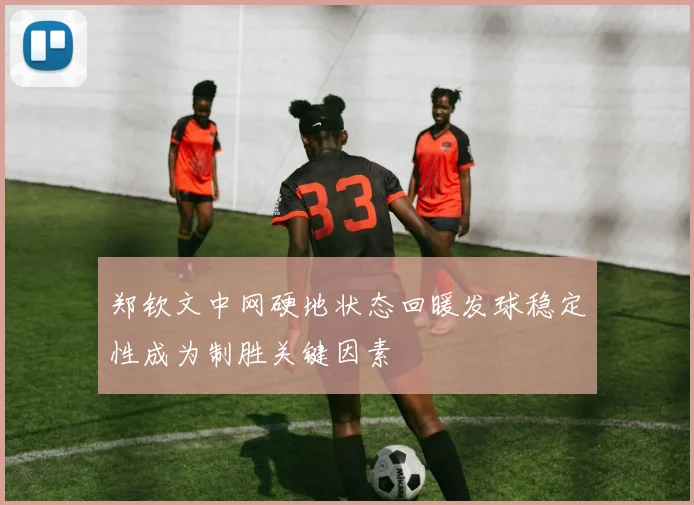 郑钦文中网硬地状态回暖发球稳定性成为制胜关键因素