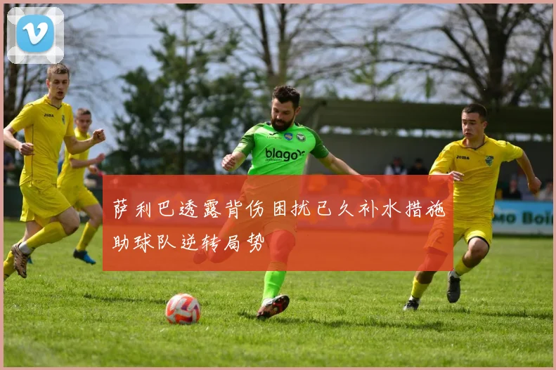 萨利巴透露背伤困扰已久补水措施助球队逆转局势
